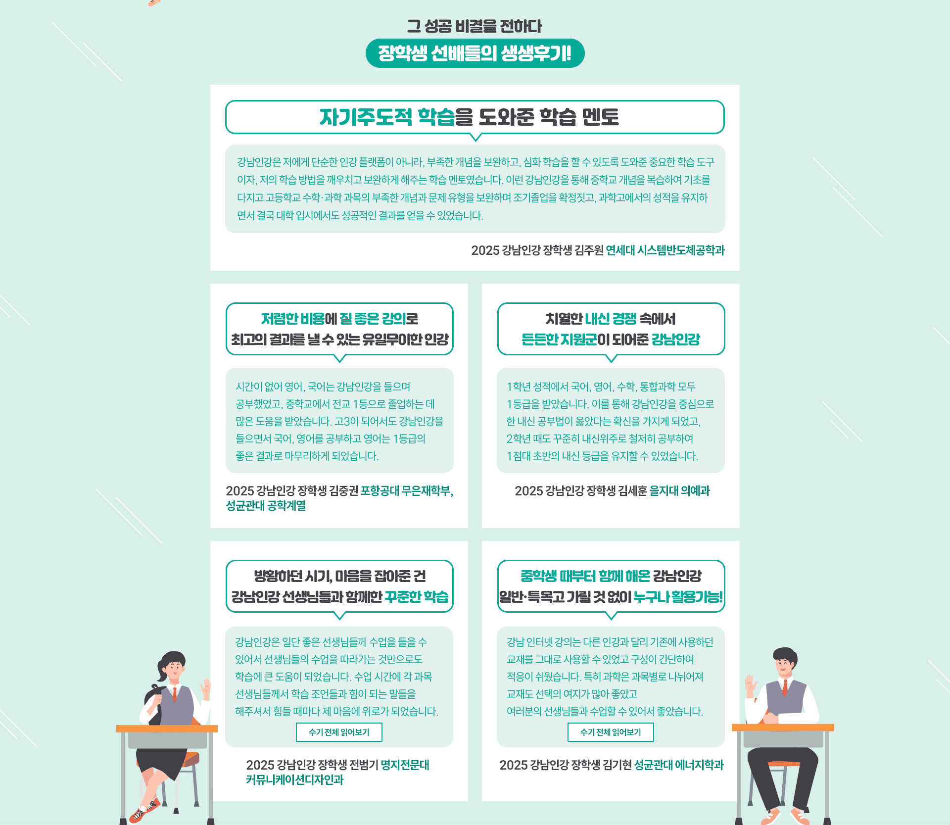 그 성공 비결을 전하다 장학생 선배들의 생생후기! 자기주도적 학습을 도와준 학습 멘토 강남인강은 저에게 단순한 인강 플랫폼이 아니라, 부족한 개념을 보완하고, 심화 학습을 할 수 있도록 도와준 중요한 학습 도구이자, 저의 학습 방법을 깨우치고 보완하게 해주는 학습 멘토였습니다. 이런 강남인강을 통해 중학교 개념을 복습하여 기초를 다지고 고등학교 수학,과학 과목의 부족한 개념과 문제 유형을 보완하며 조기 졸업을 확정짓고, 과학고에서의 성적을 유지하면서 결국 대학 입시에서도 성공적인 결과를 얻을 수 있었습니다. 2025 강남인강 장학생 김주원 연세대 시스템반도체공학과